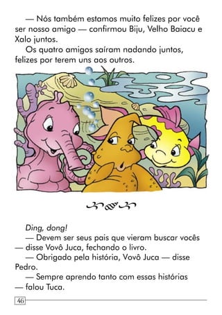 — Nós também estamos muito felizes por você
ser nosso amigo — confirmou Biju, Velho Baiacu e
Xalo juntos.
Os quatro amigos saíram nadando juntos,
felizes por terem uns aos outros.

Ding, dong!
— Devem ser seus pais que vieram buscar vocês
— disse Vovô Juca, fechando o livro.
— Obrigado pela história, Vovô Juca — disse
Pedro.
— Sempre aprendo tanto com essas histórias
— falou Tuca.
1446
 