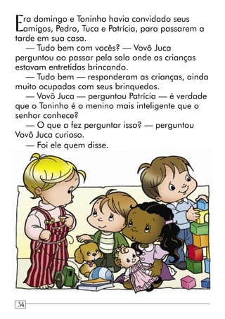 Era domingo e Toninho havia convidado seus
amigos, Pedro, Tuca e Patrícia, para passarem a
tarde em sua casa.
— Tudo bem com vocês? — Vovô Juca
perguntou ao passar pela sala onde as crianças
estavam entretidas brincando.
— Tudo bem — responderam as crianças, ainda
muito ocupadas com seus brinquedos.
— Vovô Juca — perguntou Patrícia — é verdade
que o Toninho é o menino mais inteligente que o
senhor conhece?
— O que a fez perguntar isso? — perguntou
Vovô Juca curioso.
— Foi ele quem disse.
34
 