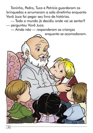 Toninho, Pedro, Tuca e Patrícia guardaram os
brinquedos e arrumaram a sala direitinho enquanto
Vovô Juca foi pegar seu livro de histórias.
— Todo o mundo já decidiu onde vai se sentar?
— perguntou Vovô Juca.
— Ainda não — responderam as crianças
enquanto se acomodavam.
436
 