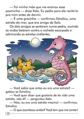 — Foi minha mãe que me ensinou esse
poeminha — disse Xalo. Eu pedia para ela recitá-lo
pra mim antes de dormir.
— É uma gracinha — confirmou Estrelico, uma
estrela-do-mar, que era amigo de Xalo.
Os dois amigos se sentaram numa pedra, ouvindo
as ondas baterem contra o rochedo escarpado e
admirando as estrelas cintilantes.
— Você sabia que antes eu era uma estrela? —
gabou-se Estrelico.
— Você quer dizer que gostaria de ter sido uma
estrela, não é? — perguntou Xalo.
— Não, eu era uma estrela mesmo! — confirmou
Estrelico.
— O que aconteceu então? Você tem que me contar!
638
 