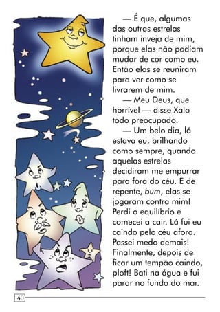 — É que, algumas
das outras estrelas
tinham inveja de mim,
porque elas não podiam
mudar de cor como eu.
Então elas se reuniram
para ver como se
livrarem de mim.
— Meu Deus, que
horrível — disse Xalo
todo preocupado.
— Um belo dia, lá
estava eu, brilhando
como sempre, quando
aquelas estrelas
decidiram me empurrar
para fora do céu. E de
repente, bum, elas se
jogaram contra mim!
Perdi o equilíbrio e
comecei a cair. Lá fui eu
caindo pelo céu afora.
Passei medo demais!
Finalmente, depois de
ficar um tempão caindo,
ploft! Bati na água e fui
parar no fundo do mar.
840
 