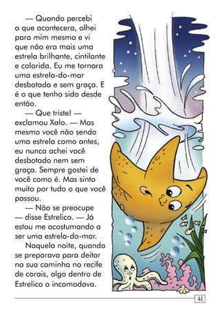 — Quando percebi
o que acontecera, olhei
para mim mesmo e vi
que não era mais uma
estrela brilhante, cintilante
e colorida. Eu me tornara
uma estrela-do-mar
desbotada e sem graça. E
é o que tenho sido desde
então.
— Que triste! —
exclamou Xalo. — Mas
mesmo você não sendo
uma estrela como antes,
eu nunca achei você
desbotado nem sem
graça. Sempre gostei de
você como é. Mas sinto
muito por tudo o que você
passou.
— Não se preocupe
— disse Estrelico. — Já
estou me acostumando a
ser uma estrela-do-mar.
Naquela noite, quando
se preparava para deitar
na sua caminha no recife
de corais, algo dentro de
Estrelico o incomodava.
941
 