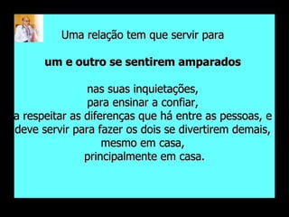 Uma relação tem que servir para  um e outro se sentirem amparados   nas suas inquietações,  para ensinar a confiar,  a respeitar as diferenças que há entre as pessoas, e  deve servir para fazer os dois se divertirem demais,  mesmo em casa,  principalmente em casa. 