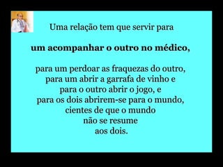 Uma relação tem que servir para um acompanhar o outro no médico,   para um perdoar as fraquezas do outro,  para um abrir a garrafa de vinho e  para o outro abrir o jogo, e  para os dois abrirem-se para o mundo,  cientes de que o mundo  não se resume  aos dois. 