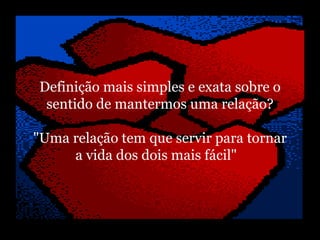   Definição mais simples e exata sobre o   sentido de mantermos uma relação? "Uma relação tem que servir para tornar a vida dos dois mais fácil"    