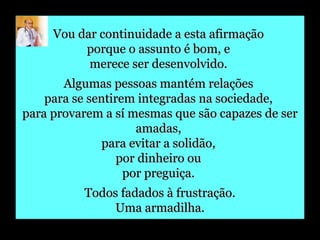 Vou dar continuidade a esta afirmação  porque o assunto é bom, e  merece ser desenvolvido.  Algumas pessoas mantém relações  para se sentirem integradas na sociedade,  para provarem a sí mesmas que são capazes de ser amadas,  para evitar a solidão,  por dinheiro ou  por preguiça.  Todos fadados à frustração. Uma armadilha. 