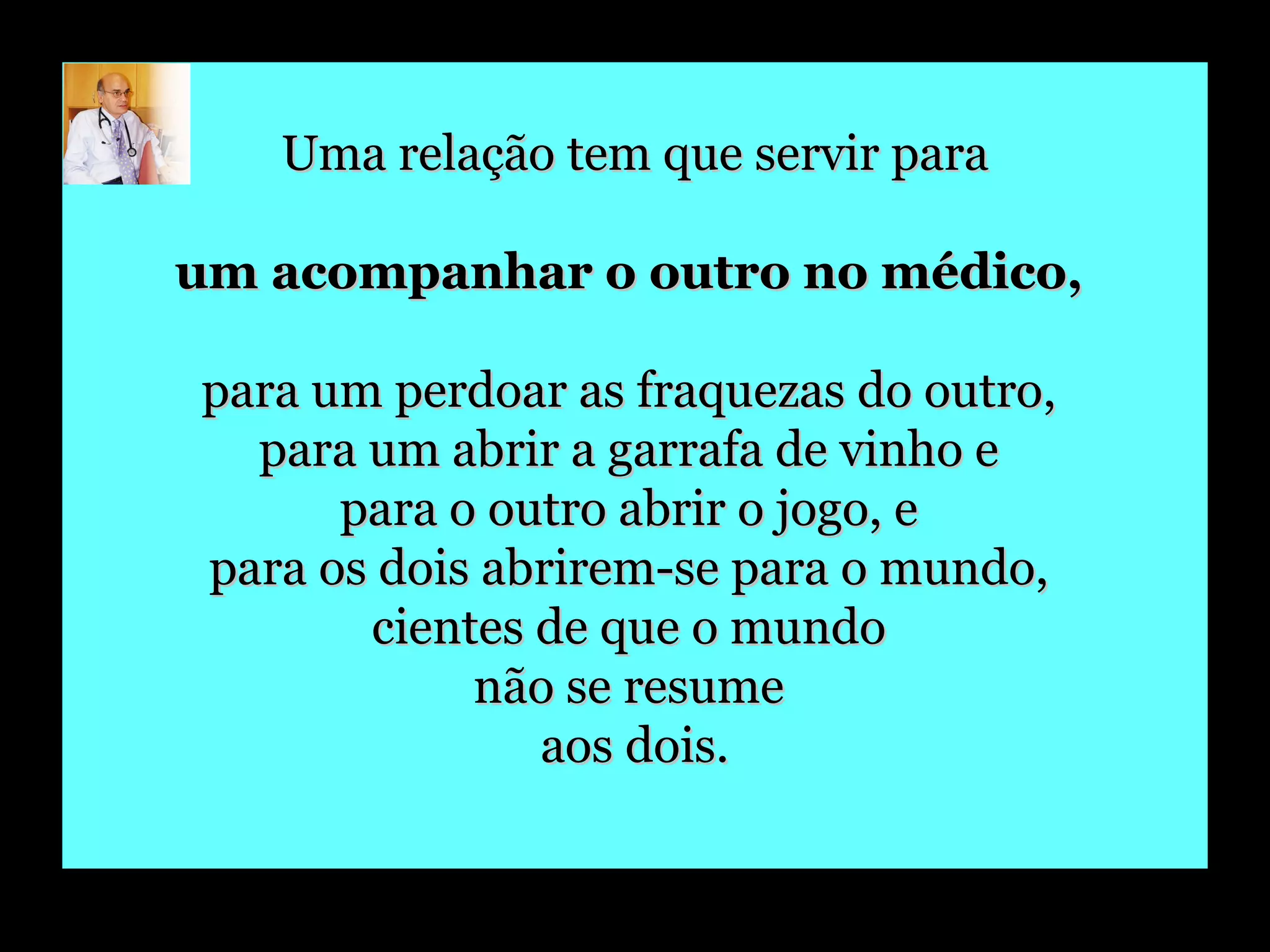 Uma relação tem que servir para um acompanhar o outro no médico,   para um perdoar as fraquezas do outro,  para um abrir a garrafa de vinho e  para o outro abrir o jogo, e  para os dois abrirem-se para o mundo,  cientes de que o mundo  não se resume  aos dois. 