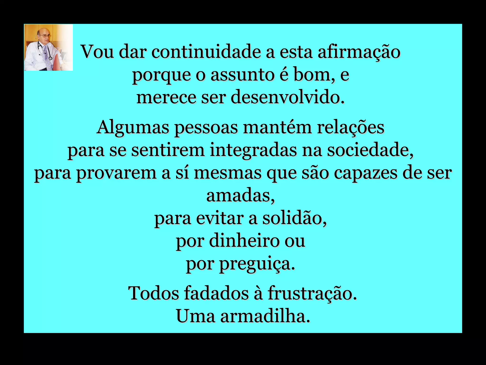 Vou dar continuidade a esta afirmação  porque o assunto é bom, e  merece ser desenvolvido.  Algumas pessoas mantém relações  para se sentirem integradas na sociedade,  para provarem a sí mesmas que são capazes de ser amadas,  para evitar a solidão,  por dinheiro ou  por preguiça.  Todos fadados à frustração. Uma armadilha. 