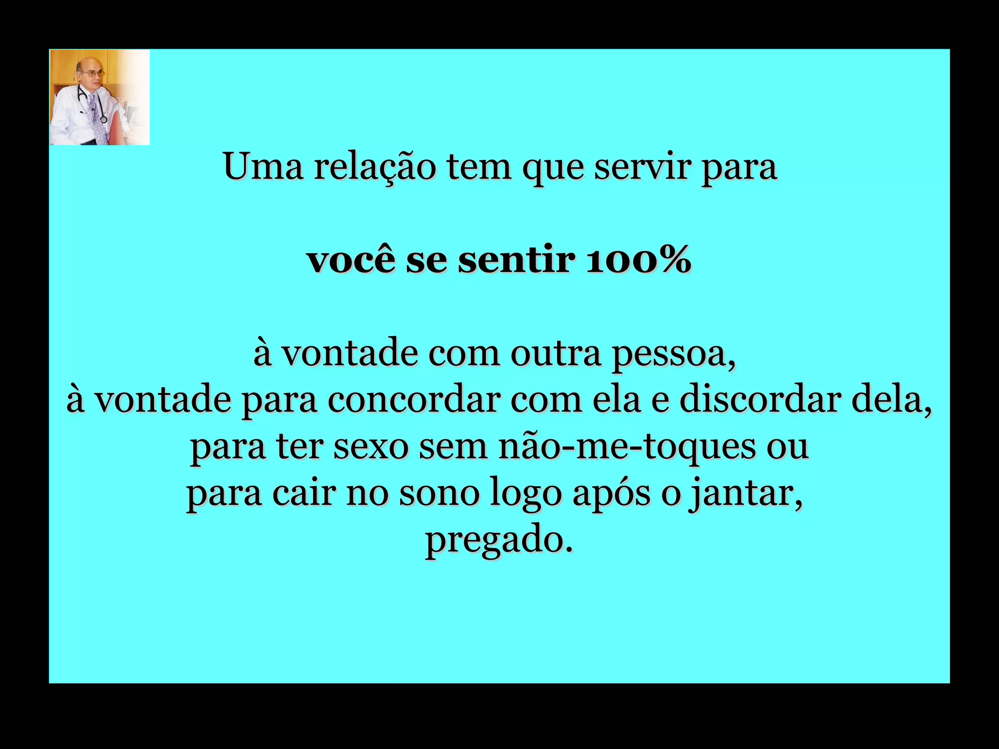 Uma relação tem que servir para você se sentir 100%   à vontade com outra pessoa,  à vontade para concordar com ela e discordar dela, para ter sexo sem não-me-toques ou  para cair no sono logo após o jantar,  pregado. 