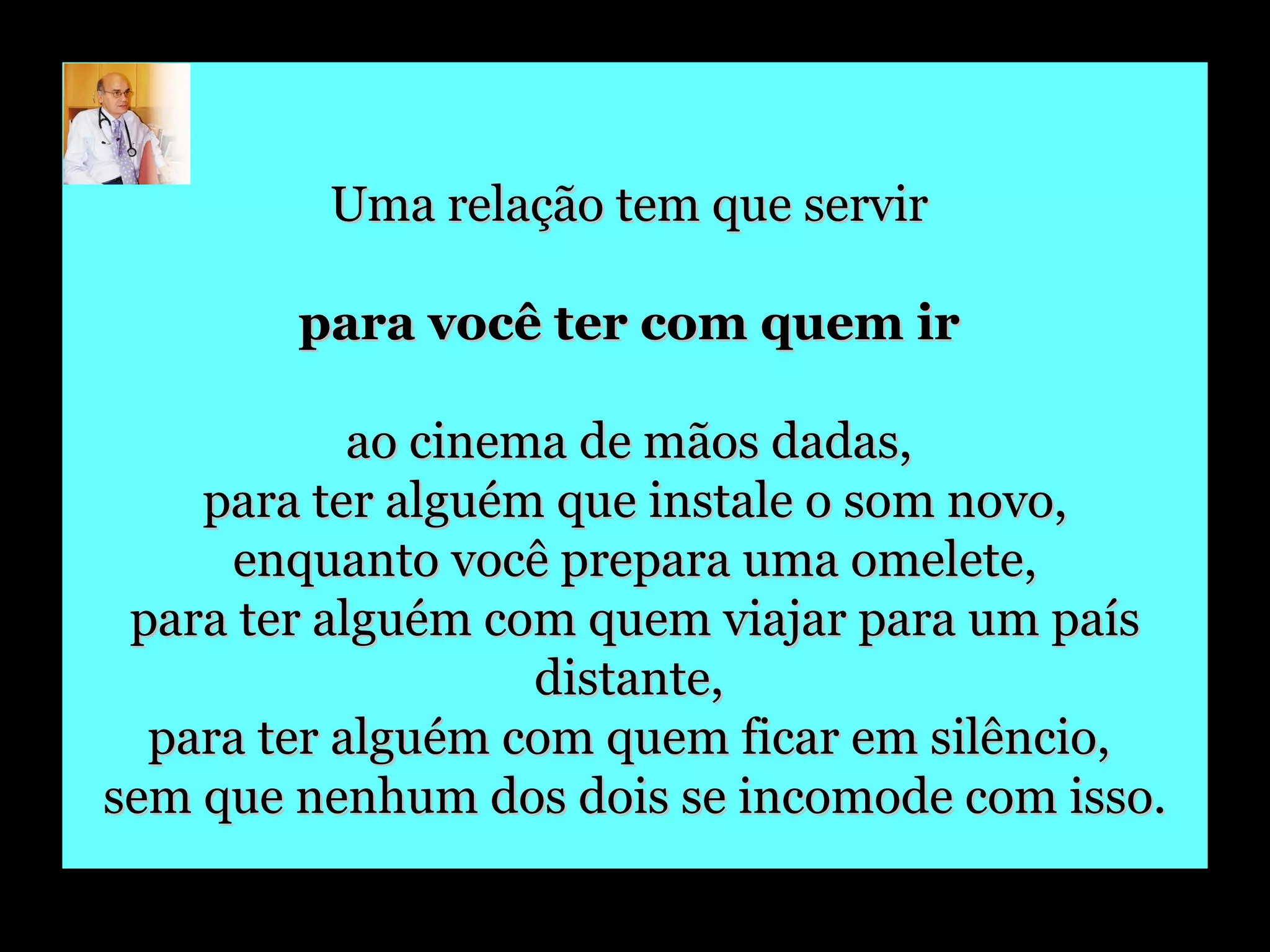 Uma relação tem que servir  para você ter com quem ir   ao cinema de mãos dadas,  para ter alguém que instale o som novo, enquanto você prepara uma omelete,  para ter alguém com quem viajar para um país distante,  para ter alguém com quem ficar em silêncio,  sem que nenhum dos dois se incomode com isso. 