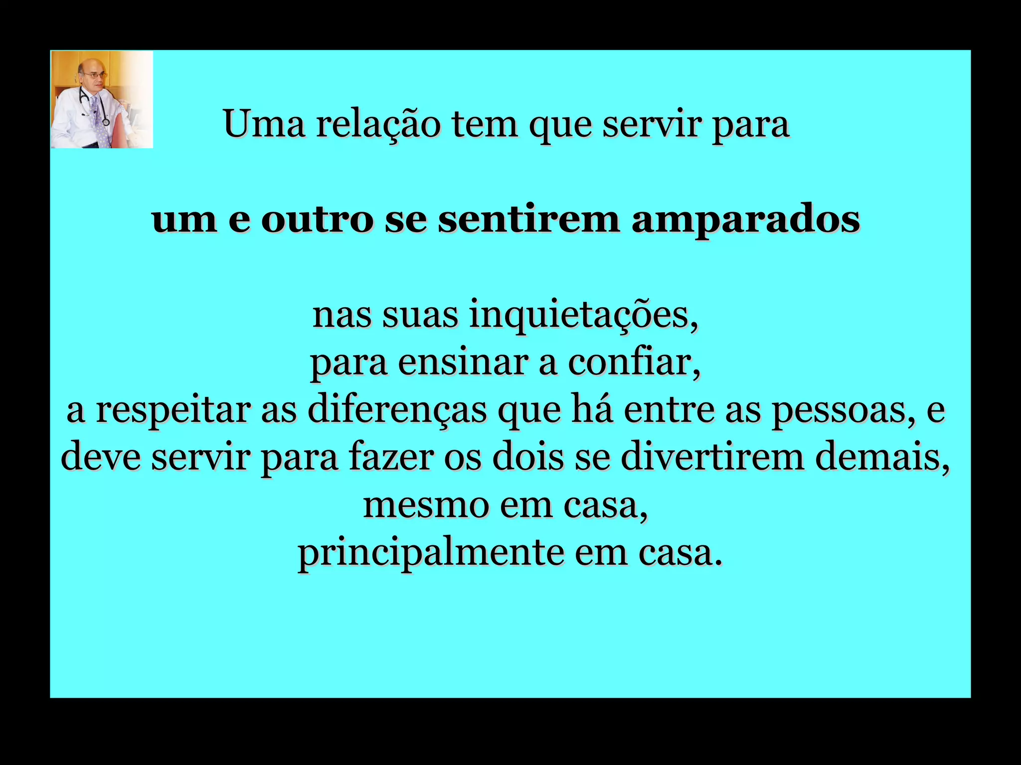 Uma relação tem que servir para  um e outro se sentirem amparados   nas suas inquietações,  para ensinar a confiar,  a respeitar as diferenças que há entre as pessoas, e  deve servir para fazer os dois se divertirem demais,  mesmo em casa,  principalmente em casa. 