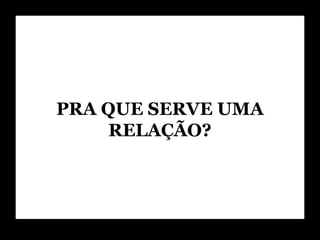 PRA QUE SERVE UMA RELAÇÃO? 
