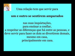 Uma relação tem que servir para  um e outro se sentirem amparados   nas suas inquietações,  para ensinar a confiar,  a respeitar as diferenças que há entre as pessoas, e  deve servir para fazer os dois se divertirem demais,  mesmo em casa,  principalmente em casa. 