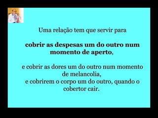 Uma relação tem que servir para cobrir as despesas um do outro num momento de aperto ,  e cobrir as dores um do outro num momento de melancolia,  e cobrirem o corpo um do outro, quando o cobertor cair.   