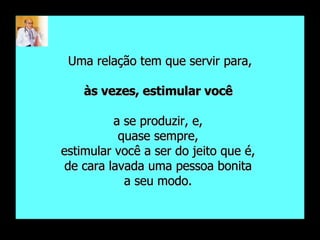 Uma relação tem que servir para, às vezes, estimular você  a se produzir, e,  quase sempre,  estimular você a ser do jeito que é,  de cara lavada uma pessoa bonita  a seu modo.  