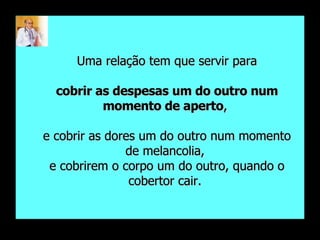 Uma relação tem que servir para cobrir as despesas um do outro num momento de aperto ,  e cobrir as dores um do outro num momento de melancolia,  e cobrirem o corpo um do outro, quando o cobertor cair.  