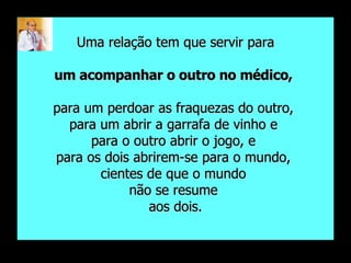 Uma relação tem que servir para um acompanhar o outro no médico,   para um perdoar as fraquezas do outro,  para um abrir a garrafa de vinho e  para o outro abrir o jogo, e  para os dois abrirem-se para o mundo,  cientes de que o mundo  não se resume  aos dois. 