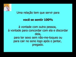 Uma relação tem que servir para você se sentir 100%   à vontade com outra pessoa,  à vontade para concordar com ela e discordar dela, para ter sexo sem não-me-toques ou  para cair no sono logo após o jantar,  pregado. 