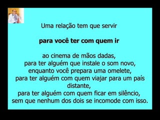 Uma relação tem que servir  para você ter com quem ir   ao cinema de mãos dadas,  para ter alguém que instale o som novo, enquanto você prepara uma omelete,  para ter alguém com quem viajar para um país distante,  para ter alguém com quem ficar em silêncio,  sem que nenhum dos dois se incomode com isso. 