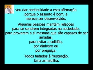 vou dar continuidade a esta afirmação  porque o assunto é bom, e  merece ser desenvolvido.  Algumas pessoas mantém relações  para se sentirem integradas na sociedade,  para provarem a sí mesmas que são capazes de ser amadas,  para evitar a solidão,  por dinheiro ou  por preguiça.  Todos fadados à frustração. Uma armadilha. 