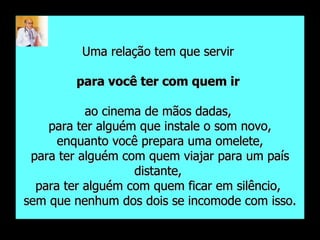 Uma relação tem que servir  para você ter com quem ir   ao cinema de mãos dadas,  para ter alguém que instale o som novo, enquanto você prepara uma omelete,  para ter alguém com quem viajar para um país distante,  para ter alguém com quem ficar em silêncio,  sem que nenhum dos dois se incomode com isso. 