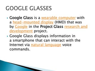  Google Glass is a wearable computer with
a head-mounted display (HMD) that was
by Google in the Project Glass research and
development project.
 Google Glass displays information in
a smartphone that can interact with the
Internet via natural language voice
commands.
 