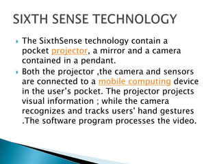  The SixthSense technology contain a
pocket projector, a mirror and a camera
contained in a pendant.
 Both the projector ,the camera and sensors
are connected to a mobile computing device
in the user’s pocket. The projector projects
visual information ; while the camera
recognizes and tracks users' hand gestures
.The software program processes the video.
 