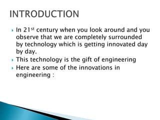  In 21st century when you look around and you
observe that we are completely surrounded
by technology which is getting innovated day
by day.
 This technology is the gift of engineering
 Here are some of the innovations in
engineering :
 