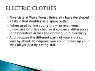 Physicists at Wake Forest University have developed
a fabric that doubles as a spare outlet.
 When used to line your shirt — or even your
pillowcase or office chair — it converts differences
in temperature across the clothing into electricity.
 And because the different parts of your shirt can
vary by about 10 degrees, you could power up your
MP3 player just by sitting still.
 