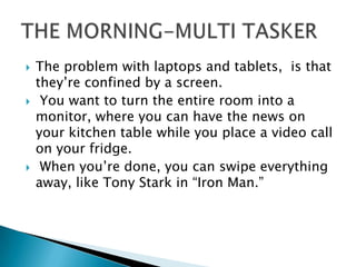  The problem with laptops and tablets, is that
they’re confined by a screen.
 You want to turn the entire room into a
monitor, where you can have the news on
your kitchen table while you place a video call
on your fridge.
 When you’re done, you can swipe everything
away, like Tony Stark in “Iron Man.”
 