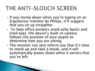  If you slump down when you’re typing on an
ErgoSensor monitor by Philips, it’ll suggest
that you sit up straighter.
 To help office workers avoid achy backs and
tired eyes, the device’s built-in camera
follows the position of your pupils to
determine how you are sitting.
 The monitor can also inform you that it’s time
to stand up and take a break, and it will
automatically power down when it senses that
you’ve left.
 