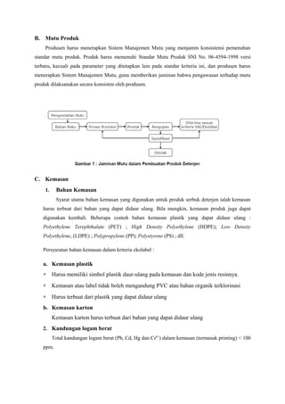 B. Mutu Produk
    Produsen harus menerapkan Sistem Manajemen Mutu yang menjamin konsistensi pemenuhan
standar mutu produk. Produk harus memenuhi Standar Mutu Produk SNI No. 06-4594-1998 versi
terbaru, kecuali pada parameter yang ditetapkan lain pada standar kriteria ini, dan produsen harus
menerapkan Sistem Manajemen Mutu, guna memberikan jaminan bahwa pengawasan terhadap mutu
produk dilaksanakan secara konsisten oleh produsen.




C. Kemasan
    1.    Bahan Kemasan
          Syarat utama bahan kemasan yang digunakan untuk produk serbuk deterjen ialah kemasan
   harus terbuat dari bahan yang dapat didaur ulang. Bila mungkin, kemasan produk juga dapat
   digunakan kembali. Beberapa contoh bahan kemasan plastik yang dapat didaur ulang :
   Polyethylene Terephthalate (PET) ; High Density Polyethylene (HDPE); Low Density
   Polyethylene, (LDPE) ; Polypropylene (PP); Polystyrene (PS) ; dll.

   Persyaratan bahan kemasan dalam kriteria ekolabel :

   a. Kemasan plastik
   ∗     Harus memiliki simbol plastik daur-ulang pada kemasan dan kode jenis resinnya.
   ∗     Kemasan atau label tidak boleh mengandung PVC atau bahan organik terklorinasi
   ∗     Harus terbuat dari plastik yang dapat didaur ulang
   b. Kemasan karton
         Kemasan karton harus terbuat dari bahan yang dapat didaur ulang
   2. Kandungan logam berat
         Total kandungan logam berat (Pb, Cd, Hg dan Cr6+) dalam kemasan (termasuk printing) < 100
   ppm.
 