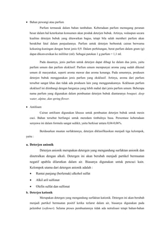 • Bahan pewangi atau parfum
             Parfum termasuk dalam bahan tambahan. Keberadaan parfum memegang peranan
   besar dalam hal keterkaitan konsumen akan produk deterjen bubuk. Artinya, walaupun secara
   kualitas deterjen bubuk yang ditawarkan bagus, tetapi bila salah memberi parfum akan
   berakibat fatal dalam penjualannya. Parfum untuk deterjen berbentuk cairan berwarna
   kekuning-kuningan dengan berat jenis 0,9. Dalam perhitungan, berat parfum dalam gram (g)
   dapat dikonversikan ke mililiter (ml). Sebagai patokan 1 g parfum = 1,1 ml.

             Pada dasarnya, jenis parfum untuk deterjen dapat dibagi ke dalam dua jenis, yaitu
   parfum umum dan parfum eksklusif. Parfum umum mempunyai aroma yang sudah dikenal
   umum di masyarakat, seperti aroma mawar dan aroma kenanga. Pada umumnya, produsen
   deterjen bubuk menggunakan jenis parfum yang eksklusif. Artinya, aroma dari parfum
   tersebut sangat khas dan tidak ada produsen lain yang menggunakannya. Kekhasan parfum
   eksklusif ini diimbangi dengan harganya yang lebih mahal dari jenis parfum umum. Beberapa
   nama parfum yang digunakan dalam pembuatan deterjen bubuk diantaranya bouquet, deep
   water, alpine, dan spring flower.

• Antifoam
             Cairan antifoam digunakan khusus untuk pembuatan deterjen bubuk untuk mesin
   cuci. Bahan tersebut berfungsi untuk meredam timbulnya busa. Persentase keberadaan
   senyawa ini dalam formula sangat sedikit, yaitu berkisar antara 0,04-0,06%.

             Berdasarkan muatan surfaktannya, deterjen diklasifikasikan menjadi tiga kelompok,
yaitu :

a. Deterjen anionik
             Deterjen anionik merupakan detergen yang mengandung surfaktan anionik dan
   dinetralkan dengan alkali. Detergen ini akan berubah menjadi partikel bermuatan
   negatif apabila dilarutkan dalam air. Biasanya digunakan untuk pencuci kain.
   Kelompok utama dari detergen anionik adalah :
   •      Rantai panjang (berlemak) alkohol sulfat
   •      Alkil aril sulfonat
   •      Olefin sulfat dan sulfonat
b. Deterjen kationik
             Merupakan detergen yang mengandung surfaktan kationik. Detergen ini akan berubah
   menjadi partikel bermuatan positif ketika terlarut dalam air, biasanya digunakan pada
   pelembut (softener). Selama proses pembuatannya tidak ada netralisasi tetapi bahan-bahan
 