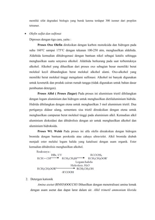 memliki sifat degradasi biologis yang buruk karena terdapat 300 isomer dari propilen
    tetramer.

•   Olefin sulfat dan sulfonat
    Diproses dengan tiga cara, yaitu :
           Proses Oxo Olefin direksikan dengan karbon monoksida dan hidrogen pada
    suhu 160°C sampai 175°C dengan tekanan 100-250 atm, menghasilkan aldehida.
    Aldehida kemudian dihidrogenasi dengan bantuan nikel sebagai katalis sehingga
    menghasilkan suatu senyawa alkohol. Aldehida berkurang pada saat terbentuknya
    alkohol. Alkohol yang dihasilkan dari proses oxo sebagian besar memiliki berat
    molekul kecil dibandingkan berat molekul alkohol alami. Oxo-alkohol yang
    memiliki berat molekul tinggi mengalami sulfonasi. Alkohol ini banyak digunakan
    untuk kosmetik dan produk cairan rumah tangga (tidak digunakan untuk bahan dasar
    pembuatan detergen).
           Proses Alfol ( Proses Ziegar) Pada proses ini aluminium trietil dihilangkan
    dengan logam aluminium dan hidrogen untuk menghasilkan dietilaluminium hidrida.
    Hidrida dihilangkan dengan etena untuk menghasilkan 3 mol aluminium trietil. Dua
    pertiganya didaur ulang, sementara sisa trietil direaksikan dengan etena untuk
    menghasilkan campuran berat molekul tinggi pada aluminium alkil. Kemudian alkil
    aluminium dioksidasi dan dihidrolisis dengan air untuk menghasilkan alkohol dan
    aluminium hidroksida.
           Proses WI. Welsh Pada proses ini alfa olefin direaksikan dengan hidrogen
    bromida dengan bantuan peroksida atau cahaya ultraviolet. Alkil bromida diubah
    menjadi ester melalui logam halida yang katalisasi dengan asam organik. Ester
    kemudian dihidrolisis menghasilkan alkohol.




2. Detergen kationik
           Amina asetat (RNH3)OOCCH3 Dihasilkan dengan menetralisasi amina lemak
     dengan asam asetat dan dapat larut dalam air. Alkil trimetil ammonium klorida
 