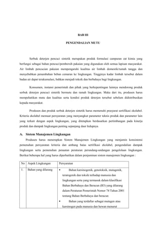 BAB III

                                     PENGENDALIAN MUTU




        Serbuk deterjen pencuci sintetik merupakan produk formulasi campuran zat kimia yang
berfungsi sebagai bahan pencuci/pembersih pakaian yang digunakan oleh semua lapisan masyarakat.
Air limbah pencucian pakaian mempengaruhi kualitas air limbah domestik/rumah tangga dan
menyebabkan penambahan beban cemaran ke lingkungan. Tingginya kadar limbah tersebut dalam
badan air dapat terakumulasi, bahkan menjadi toksik dan berbahaya bagi lingkungan.

        Konsumen, instansi pemerintah dan pihak yang berkepentingan lainnya mendorong produk
serbuk deterjen pencuci sintetik bermutu dan ramah lingkungan. Maka dari itu, produsen harus
mempehatikan mutu dan kualitas serta kondisi produk deterjen tersebut sebelum didistribusikan
kepada masyarakat.

        Produsen dan produk serbuk deterjen sintetik harus memenuhi prasyarat sertifikasi ekolabel.
Kriteria ekolabel memuat persyaratan yang menyangkut parameter teknis produk dan parameter lain
yang terkait dengan aspek lingkungan, yang ditetapkan berdasarkan pertimbangan pada kinerja
produk dan dampak lingkungan penting sepanjang daur hidupnya.

A. Sistem Manajemen Lingkungan
      Produsen harus menerapkan Sistem Manajemen Lingkungan yang menjamin konsistensi
pemenuhan persyaratan kriteria dan ambang batas sertifikasi ekolabel, pengendalian dampak
lingkungan serta pemenuhan penaatan peraturan perundang-undangan pengelolaan lingkungan.
Berikut beberapa hal yang harus diperhatikan dalam penjaminan sistem manajemen lingkungan :

 No Aspek Lingkungan           Persyaratan

 1.    Bahan yang dilarang             Bahan karsinogenik, genotoksik, mutagenik,
                                   teratogenik dan toksik terhadap manusia dan
                                   lingkungan serta yang termasuk dalam klasifikasi
                                   Bahan Berbahaya dan Beracun (B3) yang dilarang
                                   dalam Peraturan Pemerintah Nomor 74 Tahun 2001
                                   tentang Bahan Berbahaya dan beracun
                                       Bahan yang terdaftar sebagai mutagen atau
                                   karsinogen pada manusia dan hewan menurut
 