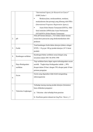 “International Agency for Research on Cancer”
                                 (IARC) kelas 1
                                      Moskusxylene, moskusambrete, moskene,
                                 moskusketone dan pewangi yang dilarang oleh IFRA
                                 (International Fragrance Registration Agency).
                                      Asam Etilen Diamin Tetraasetat (EDTA), Alkil
                                 fenol etoksilat (APEO) dan Asam Nitriloasetat
                                (NTA)EDTA (Etilen Diamin Tetraasetat)
                             Nilai pH larutan deterjen < 10,5 diukur dalam larutan
2.   pH                      sesuai dosis pencucian yang direkomendasikan oleh
                             produsen

                             Total kandungan fosfat dalam deterjen (diukur sebagai
3.   Fosfat                  STTP) < 18 gr per 100 gr produk deterjen (18 % berat
                             produk)

                             Kandungan bahan surfaktan sesuai dengan yang
4.   Kandungan surfaktan
                             tercantum dalam SNI 06-4594-1998

                             Tiap surfaktan harus dapat segera terbiodegradasi secara
     Daya Biodegradasi       aerobik . Tingkat daya biodegradasi adalah > 90%
5.
     surfaktan               dicapai dalam 28 hari, dengan 70% dicapai pada 10 hari
                             pertama pengujian

                             Enzim yang digunakan tidak boleh mengandung
     Enzim
6.                           mikroorganisme



                             Terhadap masing-masing produk deterjen (formulasi)
                             harus dilakukan pengujian :
7.   Toksisitas Lingkungan
                             a) Toksisitas akut terhadap biota perairan

                             b) Koefisien partisi oktanol-air (log Pow / Kow) < 3
 
