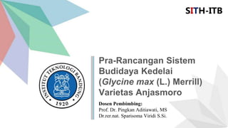 Pra-Rancangan Sistem
Budidaya Kedelai
(Glycine max (L.) Merrill)
Varietas Anjasmoro
SITH-ITB
Dosen Pembimbing:
Prof. Dr. Pingkan Aditiawati, MS
Dr.rer.nat. Sparisoma Viridi S.Si.
 