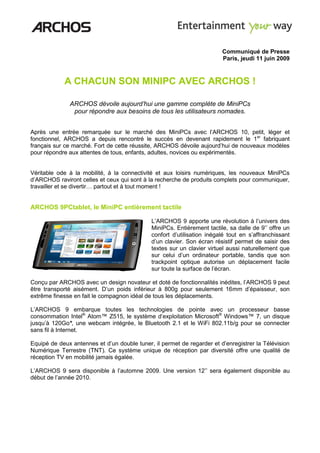 Communiqué de Presse
                                                                        Paris, jeudi 11 juin 2009



            A CHACUN SON MINIPC AVEC ARCHOS !

              ARCHOS dévoile aujourd’hui une gamme complète de MiniPCs
               pour répondre aux besoins de tous les utilisateurs nomades.


Après une entrée remarquée sur le marché des MiniPCs avec l’ARCHOS 10, petit, léger et
fonctionnel, ARCHOS a depuis rencontré le succès en devenant rapidement le 1er fabriquant
français sur ce marché. Fort de cette réussite, ARCHOS dévoile aujourd’hui de nouveaux modèles
pour répondre aux attentes de tous, enfants, adultes, novices ou expérimentés.


Véritable ode à la mobilité, à la connectivité et aux loisirs numériques, les nouveaux MiniPCs
d’ARCHOS raviront celles et ceux qui sont à la recherche de produits complets pour communiquer,
travailler et se divertir… partout et à tout moment !


ARCHOS 9PCtablet, le MiniPC entièrement tactile

                                             L’ARCHOS 9 apporte une révolution à l’univers des
                                             MiniPCs. Entièrement tactile, sa dalle de 9’’ offre un
                                             confort d’utilisation inégalé tout en s’affranchissant
                                             d’un clavier. Son écran résistif permet de saisir des
                                             textes sur un clavier virtuel aussi naturellement que
                                             sur celui d’un ordinateur portable, tandis que son
                                             trackpoint optique autorise un déplacement facile
                                             sur toute la surface de l’écran.

Conçu par ARCHOS avec un design novateur et doté de fonctionnalités inédites, l’ARCHOS 9 peut
être transporté aisément. D’un poids inférieur à 800g pour seulement 16mm d’épaisseur, son
extrême finesse en fait le compagnon idéal de tous les déplacements.

L’ARCHOS 9 embarque toutes les technologies de pointe avec un processeur basse
consommation Intel® Atom™ Z515, le système d’exploitation Microsoft® Windows™ 7, un disque
jusqu’à 120Go*, une webcam intégrée, le Bluetooth 2.1 et le WiFi 802.11b/g pour se connecter
sans fil à Internet.

Equipé de deux antennes et d’un double tuner, il permet de regarder et d’enregistrer la Télévision
Numérique Terrestre (TNT). Ce système unique de réception par diversité offre une qualité de
réception TV en mobilité jamais égalée.

L’ARCHOS 9 sera disponible à l’automne 2009. Une version 12’’ sera également disponible au
début de l’année 2010.
 