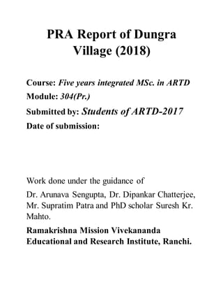 PRA Report of Dungra
Village (2018)
Course: Five years integrated MSc. in ARTD
Module: 304(Pr.)
Submitted by: Students of ARTD-2017
Date of submission:
Work done under the guidance of
Dr. Arunava Sengupta, Dr. Dipankar Chatterjee,
Mr. Supratim Patra and PhD scholar Suresh Kr.
Mahto.
Ramakrishna Mission Vivekananda
Educational and Research Institute, Ranchi.
 