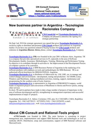 CM-Consult Company
                                               and
                     Rational Tools project
                    www.rational-tools.info
               https://twitter.com/rrationaltools
  _____________________________________________________


New business partner in Argentina - Tecnologías
                    Racionales Company
                                          CM-Consult ltd and Tecnologías Racionales S.A.
                                          Company are pleased to announce the signing of a
                                          strategic partnership.

On Sept 1nd, 2010 the strategic agreement was signed that gives Tecnologías Racionales S.A.
exclusive rights to distribute and promote CM-Consult products and solutions on Argentina
market. If you have any questions related to buying licenses for CM-Consult products and
solutions in Argentina (Buenos Aires), please, contact Tecnologías Racionales S.A. Company.


Tecnologías Racionales S.A. (TR) was founded in the year 2001 in Buenos Aires, Argentina. TR
is a company that provides specialized services in IT, especially in the area of Software
Development, Quality Assurance, Methodologies, Training, Mentoring and Performance Testing.
Its objective is to contribute through its activities to the Improvement of the Development Process
of computer systems of its customers.
Tecnologías Racionales S.A. is IBM Bussiness Partner of Argentina in the marketing of its
software products with emphasis on tools and methodologies for IBM-Rational, TR is an
authorized official distributor for IBM-RATIONAL Argentina
Tecnologías Racionales S.A. is distributor of Aldon tools inc. LM, LME, etc, to manage and
control changes and environments - development, testing and production - for OS400, Linux,
Windows and Mainframe, making installation activities, training, support, maintenance and
programming for the southern cone of Latin America.
Tecnologías Racionales S.A. is representative in Argentina of PIRGROUP Company, world
leader in migration projects and conversions of Mainframe to iSeries and Power sytems, among
other services.
In short, TR and its partners have made to date a large number of projects of importance in the
area of software development and QA, strengthening its management experience and successful
implementation of major IT projects.

Tecnologías Racionales S.A. Adress: Corrientes 1302, piso 10, C1043ABN, CABA, República
Argentina. Tel: +54(11)43720121 / 43722029, FAX= +54(11)5256592, e-mail:
info@tecnologíasracionales.com , web: www.tecnologiasracionales.com




About CM-Consult and Rational-Tools project
     «CM-Consult» was founded in 2004. The main business is consulting in project
management area, implementation and support IBM Rational tools and technologies as well as
methodic (RUP). Distribution, setup and customization, support of IBM Rational software and
Microsoft tools.
 
