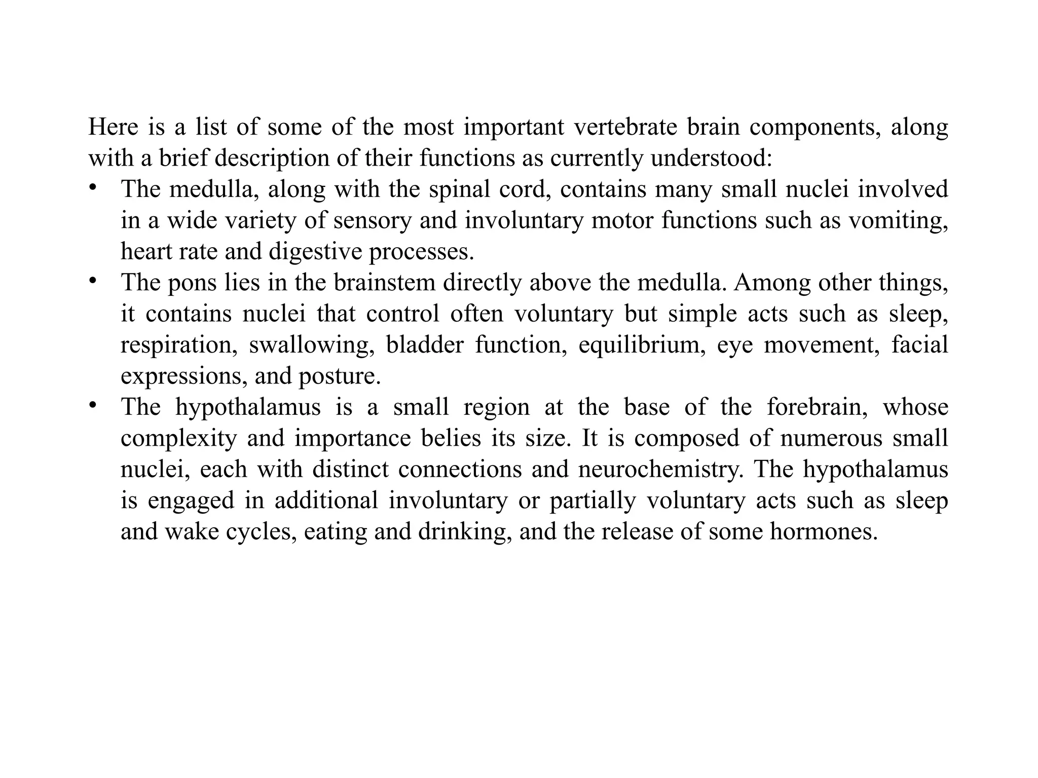 Here is a list of some of the most important vertebrate brain components, along
with a brief description of their functions as currently understood:
• The medulla, along with the spinal cord, contains many small nuclei involved
in a wide variety of sensory and involuntary motor functions such as vomiting,
heart rate and digestive processes.
• The pons lies in the brainstem directly above the medulla. Among other things,
it contains nuclei that control often voluntary but simple acts such as sleep,
respiration, swallowing, bladder function, equilibrium, eye movement, facial
expressions, and posture.
• The hypothalamus is a small region at the base of the forebrain, whose
complexity and importance belies its size. It is composed of numerous small
nuclei, each with distinct connections and neurochemistry. The hypothalamus
is engaged in additional involuntary or partially voluntary acts such as sleep
and wake cycles, eating and drinking, and the release of some hormones.
 
