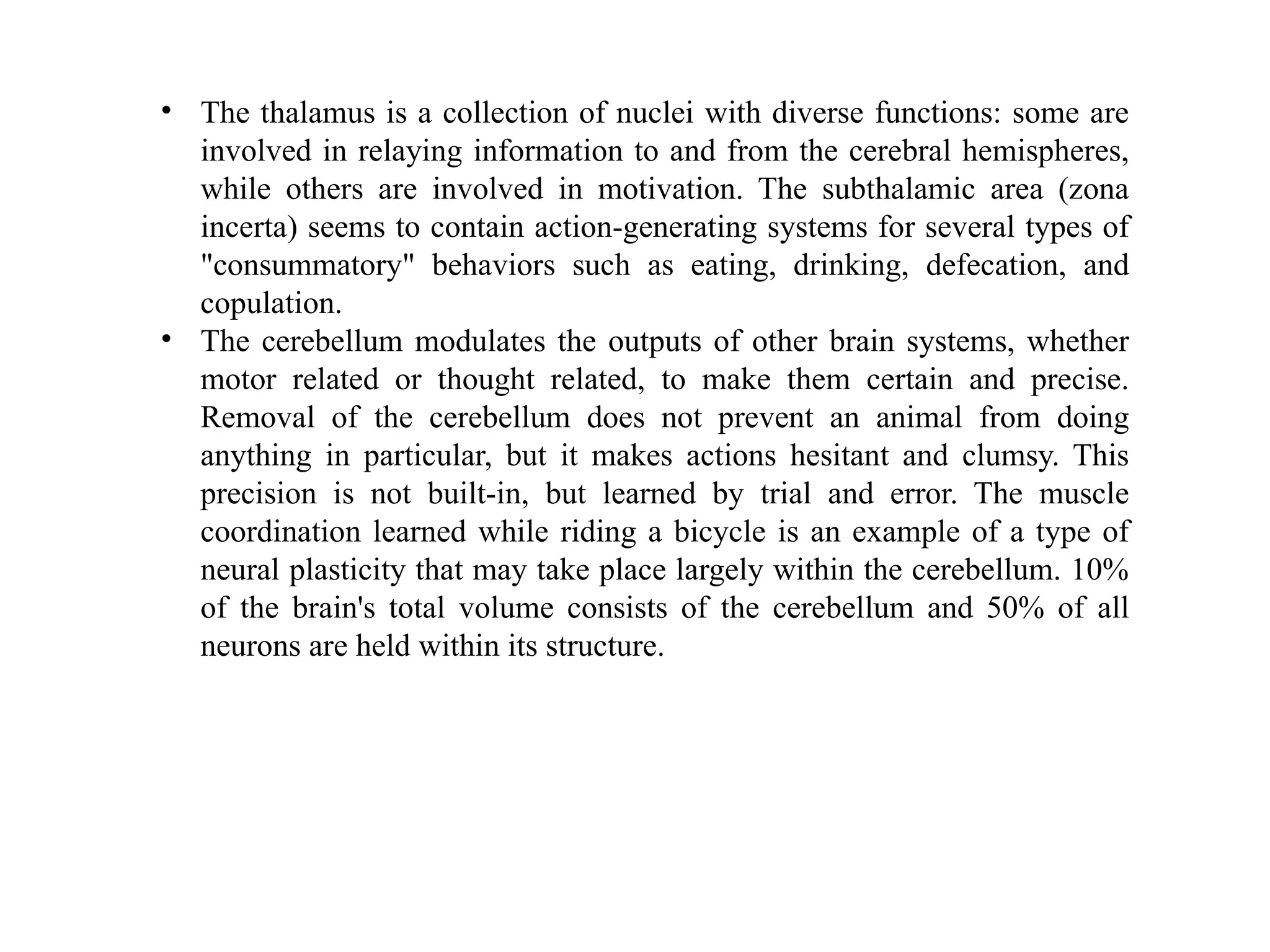 • The thalamus is a collection of nuclei with diverse functions: some are
involved in relaying information to and from the cerebral hemispheres,
while others are involved in motivation. The subthalamic area (zona
incerta) seems to contain action-generating systems for several types of
"consummatory" behaviors such as eating, drinking, defecation, and
copulation.
• The cerebellum modulates the outputs of other brain systems, whether
motor related or thought related, to make them certain and precise.
Removal of the cerebellum does not prevent an animal from doing
anything in particular, but it makes actions hesitant and clumsy. This
precision is not built-in, but learned by trial and error. The muscle
coordination learned while riding a bicycle is an example of a type of
neural plasticity that may take place largely within the cerebellum. 10%
of the brain's total volume consists of the cerebellum and 50% of all
neurons are held within its structure.
 