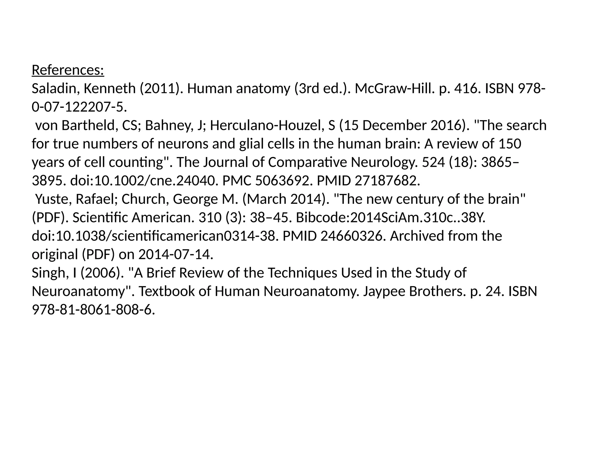 References:
Saladin, Kenneth (2011). Human anatomy (3rd ed.). McGraw-Hill. p. 416. ISBN 978-
0-07-122207-5.
von Bartheld, CS; Bahney, J; Herculano-Houzel, S (15 December 2016). "The search
for true numbers of neurons and glial cells in the human brain: A review of 150
years of cell counting". The Journal of Comparative Neurology. 524 (18): 3865–
3895. doi:10.1002/cne.24040. PMC 5063692. PMID 27187682.
Yuste, Rafael; Church, George M. (March 2014). "The new century of the brain"
(PDF). Scientific American. 310 (3): 38–45. Bibcode:2014SciAm.310c..38Y.
doi:10.1038/scientificamerican0314-38. PMID 24660326. Archived from the
original (PDF) on 2014-07-14.
Singh, I (2006). "A Brief Review of the Techniques Used in the Study of
Neuroanatomy". Textbook of Human Neuroanatomy. Jaypee Brothers. p. 24. ISBN
978-81-8061-808-6.
 