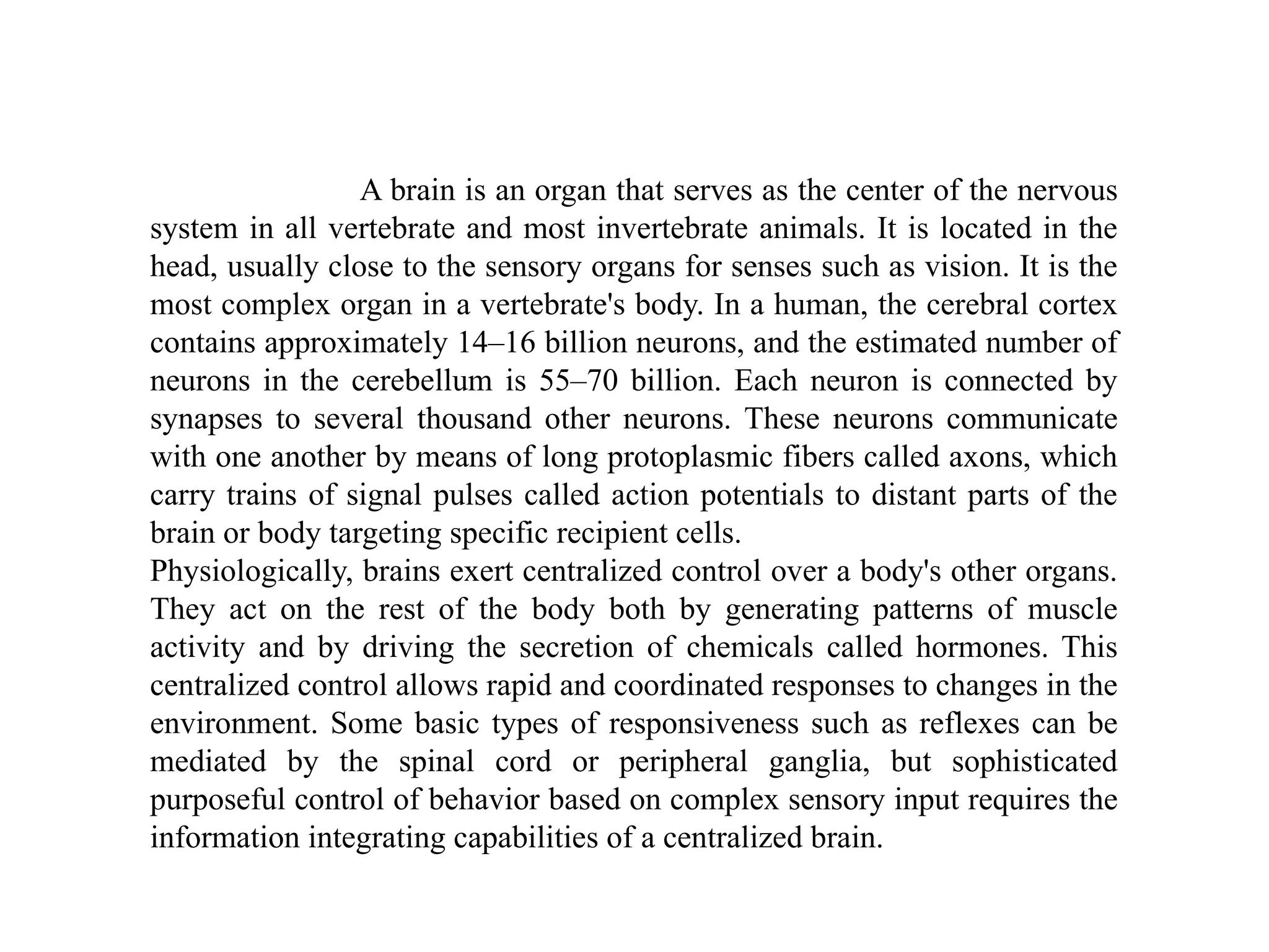 A brain is an organ that serves as the center of the nervous
system in all vertebrate and most invertebrate animals. It is located in the
head, usually close to the sensory organs for senses such as vision. It is the
most complex organ in a vertebrate's body. In a human, the cerebral cortex
contains approximately 14–16 billion neurons, and the estimated number of
neurons in the cerebellum is 55–70 billion. Each neuron is connected by
synapses to several thousand other neurons. These neurons communicate
with one another by means of long protoplasmic fibers called axons, which
carry trains of signal pulses called action potentials to distant parts of the
brain or body targeting specific recipient cells.
Physiologically, brains exert centralized control over a body's other organs.
They act on the rest of the body both by generating patterns of muscle
activity and by driving the secretion of chemicals called hormones. This
centralized control allows rapid and coordinated responses to changes in the
environment. Some basic types of responsiveness such as reflexes can be
mediated by the spinal cord or peripheral ganglia, but sophisticated
purposeful control of behavior based on complex sensory input requires the
information integrating capabilities of a centralized brain.
 