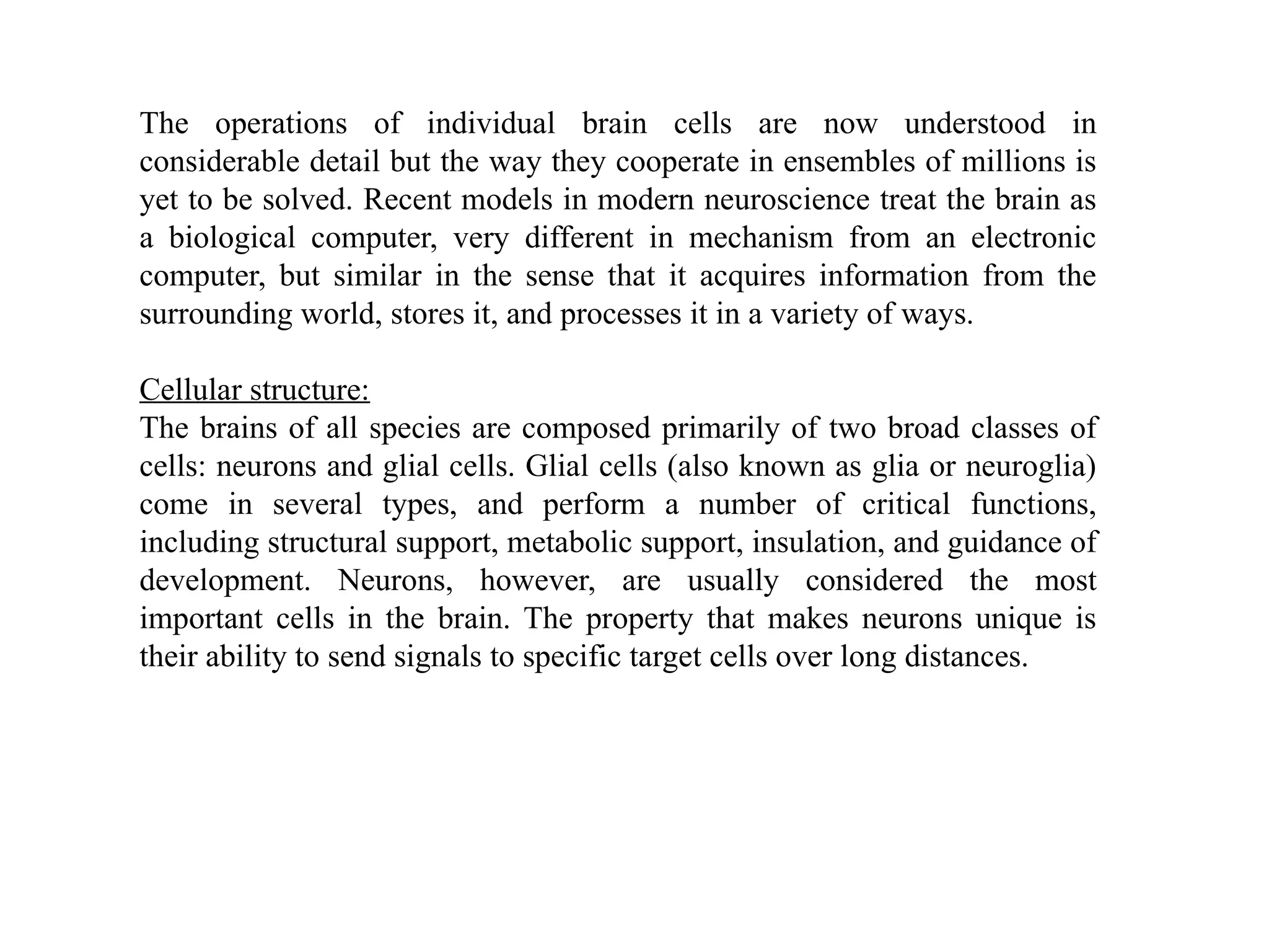 The operations of individual brain cells are now understood in
considerable detail but the way they cooperate in ensembles of millions is
yet to be solved. Recent models in modern neuroscience treat the brain as
a biological computer, very different in mechanism from an electronic
computer, but similar in the sense that it acquires information from the
surrounding world, stores it, and processes it in a variety of ways.
Cellular structure:
The brains of all species are composed primarily of two broad classes of
cells: neurons and glial cells. Glial cells (also known as glia or neuroglia)
come in several types, and perform a number of critical functions,
including structural support, metabolic support, insulation, and guidance of
development. Neurons, however, are usually considered the most
important cells in the brain. The property that makes neurons unique is
their ability to send signals to specific target cells over long distances.
 