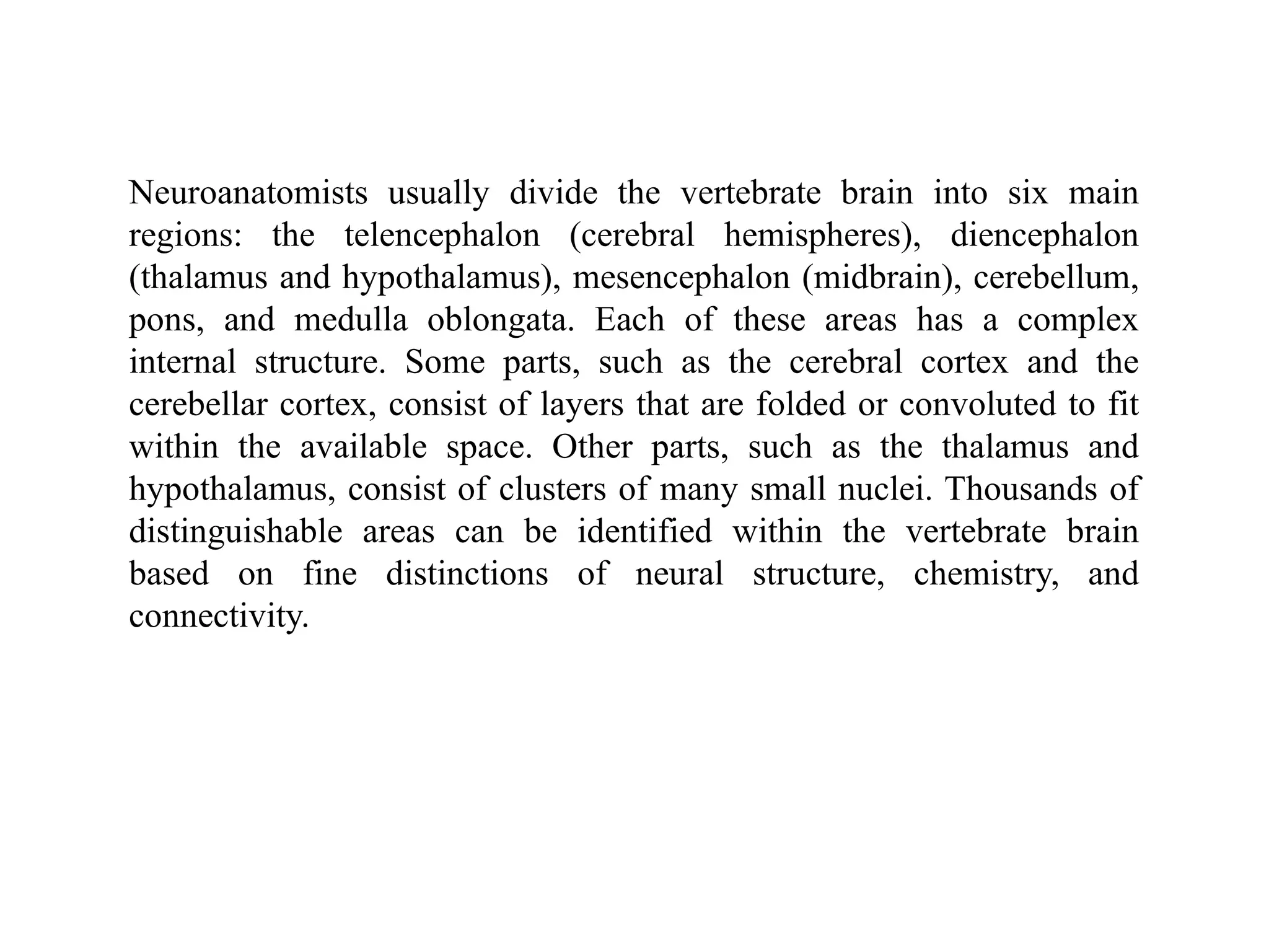 Neuroanatomists usually divide the vertebrate brain into six main
regions: the telencephalon (cerebral hemispheres), diencephalon
(thalamus and hypothalamus), mesencephalon (midbrain), cerebellum,
pons, and medulla oblongata. Each of these areas has a complex
internal structure. Some parts, such as the cerebral cortex and the
cerebellar cortex, consist of layers that are folded or convoluted to fit
within the available space. Other parts, such as the thalamus and
hypothalamus, consist of clusters of many small nuclei. Thousands of
distinguishable areas can be identified within the vertebrate brain
based on fine distinctions of neural structure, chemistry, and
connectivity.
 