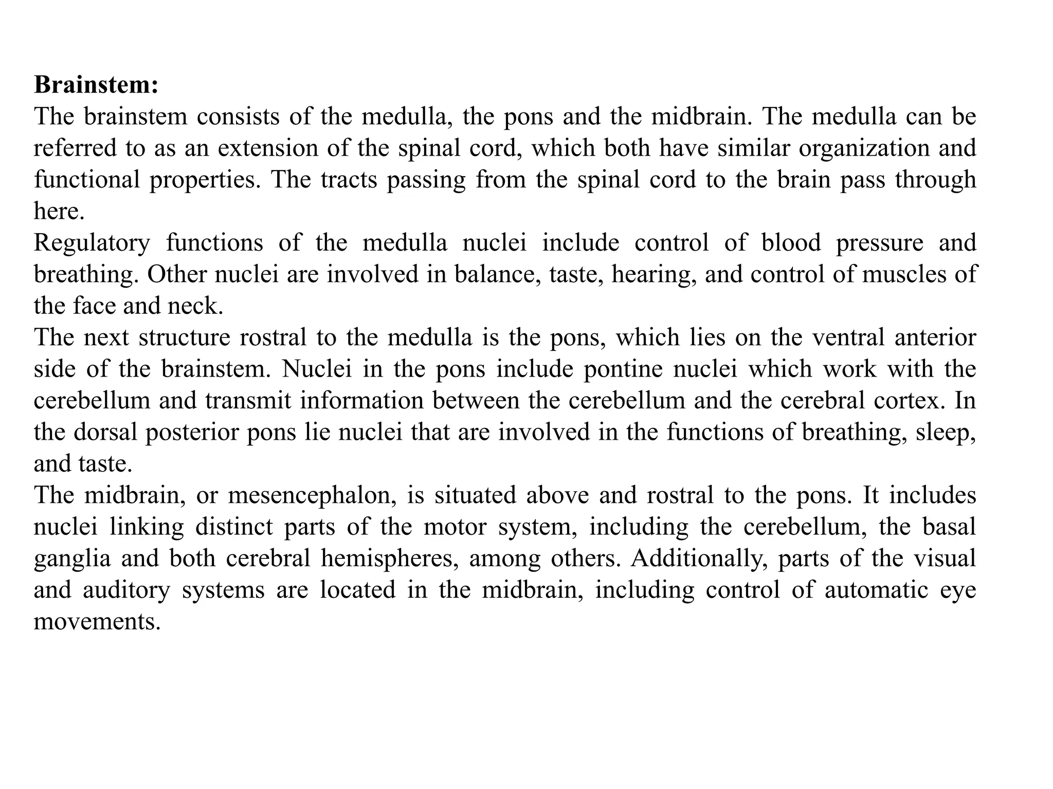 Brainstem:
The brainstem consists of the medulla, the pons and the midbrain. The medulla can be
referred to as an extension of the spinal cord, which both have similar organization and
functional properties. The tracts passing from the spinal cord to the brain pass through
here.
Regulatory functions of the medulla nuclei include control of blood pressure and
breathing. Other nuclei are involved in balance, taste, hearing, and control of muscles of
the face and neck.
The next structure rostral to the medulla is the pons, which lies on the ventral anterior
side of the brainstem. Nuclei in the pons include pontine nuclei which work with the
cerebellum and transmit information between the cerebellum and the cerebral cortex. In
the dorsal posterior pons lie nuclei that are involved in the functions of breathing, sleep,
and taste.
The midbrain, or mesencephalon, is situated above and rostral to the pons. It includes
nuclei linking distinct parts of the motor system, including the cerebellum, the basal
ganglia and both cerebral hemispheres, among others. Additionally, parts of the visual
and auditory systems are located in the midbrain, including control of automatic eye
movements.
 