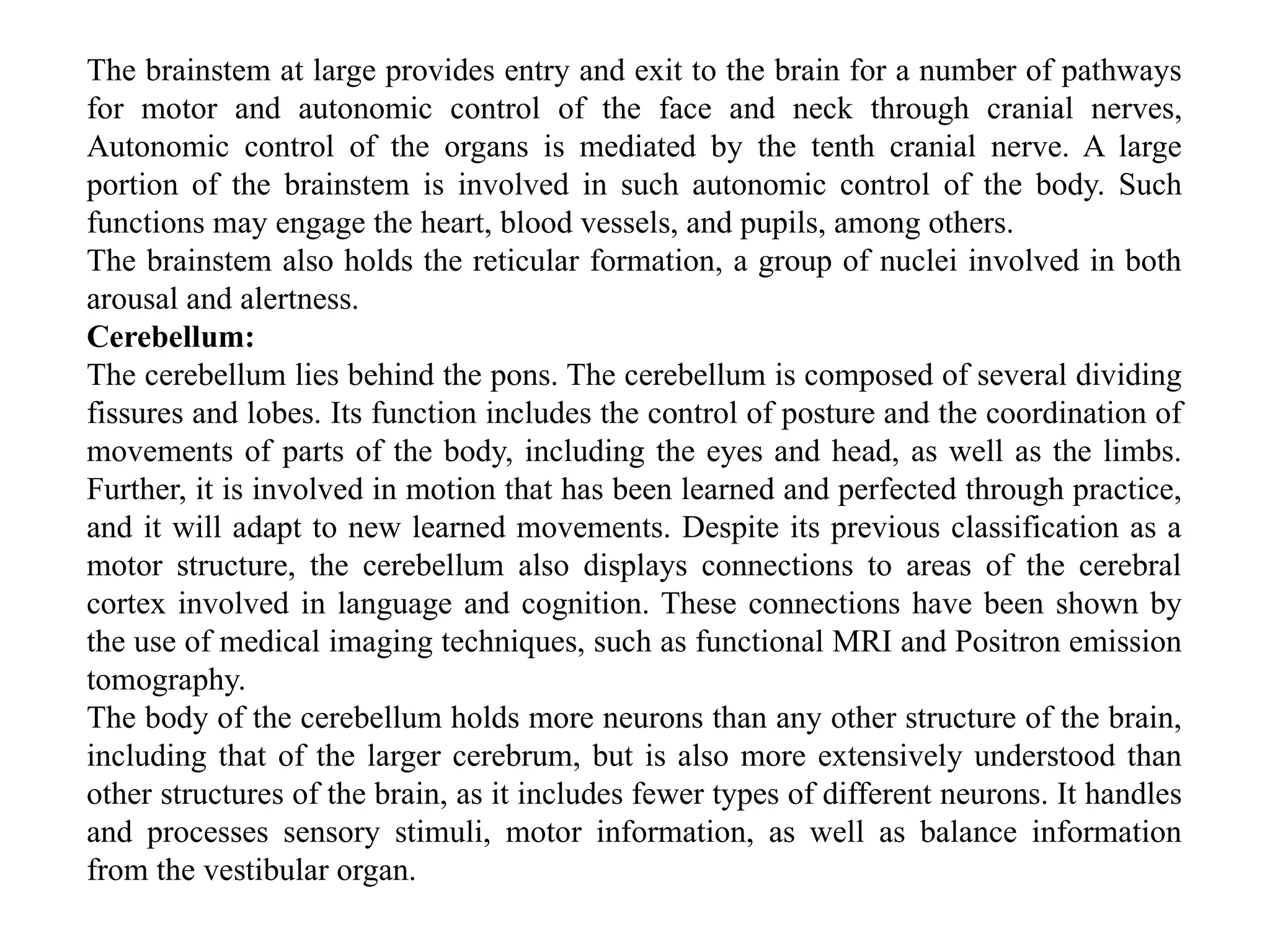The brainstem at large provides entry and exit to the brain for a number of pathways
for motor and autonomic control of the face and neck through cranial nerves,
Autonomic control of the organs is mediated by the tenth cranial nerve. A large
portion of the brainstem is involved in such autonomic control of the body. Such
functions may engage the heart, blood vessels, and pupils, among others.
The brainstem also holds the reticular formation, a group of nuclei involved in both
arousal and alertness.
Cerebellum:
The cerebellum lies behind the pons. The cerebellum is composed of several dividing
fissures and lobes. Its function includes the control of posture and the coordination of
movements of parts of the body, including the eyes and head, as well as the limbs.
Further, it is involved in motion that has been learned and perfected through practice,
and it will adapt to new learned movements. Despite its previous classification as a
motor structure, the cerebellum also displays connections to areas of the cerebral
cortex involved in language and cognition. These connections have been shown by
the use of medical imaging techniques, such as functional MRI and Positron emission
tomography.
The body of the cerebellum holds more neurons than any other structure of the brain,
including that of the larger cerebrum, but is also more extensively understood than
other structures of the brain, as it includes fewer types of different neurons. It handles
and processes sensory stimuli, motor information, as well as balance information
from the vestibular organ.
 
