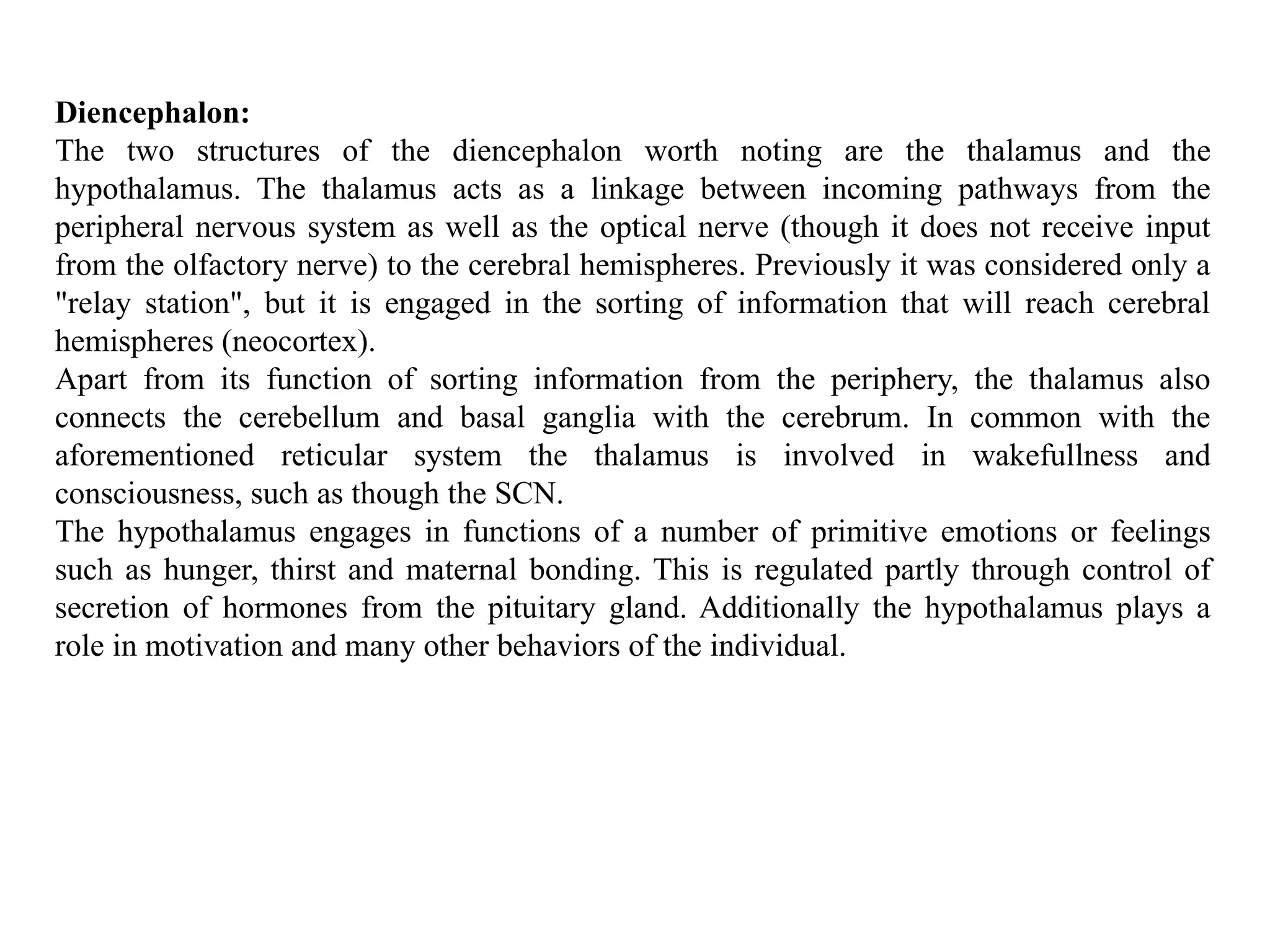 Diencephalon:
The two structures of the diencephalon worth noting are the thalamus and the
hypothalamus. The thalamus acts as a linkage between incoming pathways from the
peripheral nervous system as well as the optical nerve (though it does not receive input
from the olfactory nerve) to the cerebral hemispheres. Previously it was considered only a
"relay station", but it is engaged in the sorting of information that will reach cerebral
hemispheres (neocortex).
Apart from its function of sorting information from the periphery, the thalamus also
connects the cerebellum and basal ganglia with the cerebrum. In common with the
aforementioned reticular system the thalamus is involved in wakefullness and
consciousness, such as though the SCN.
The hypothalamus engages in functions of a number of primitive emotions or feelings
such as hunger, thirst and maternal bonding. This is regulated partly through control of
secretion of hormones from the pituitary gland. Additionally the hypothalamus plays a
role in motivation and many other behaviors of the individual.
 