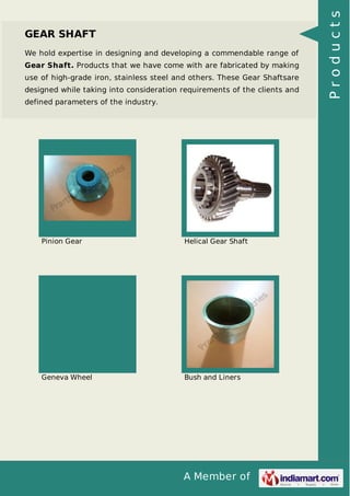 We hold expertise in designing and developing a commendable range of
Gear Shaft. Products that we have come with are fabricated by making
use of high-grade iron, stainless steel and others. These Gear Shaftsare
designed while taking into consideration requirements of the clients and
defined parameters of the industry.

Pinion Gear

Helical Gear Shaft

Geneva Wheel

Bush and Liners

A Member of

Products

GEAR SHAFT

 